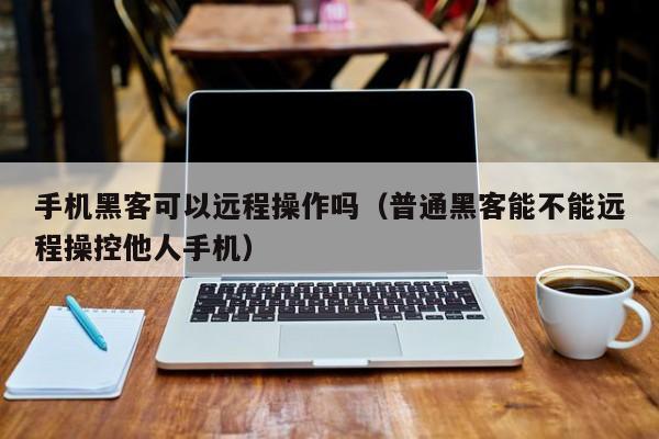 手机黑客可以远程操作吗（普通黑客能不能远程操控他人手机）