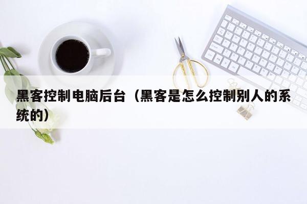 黑客控制电脑后台（黑客是怎么控制别人的系统的）