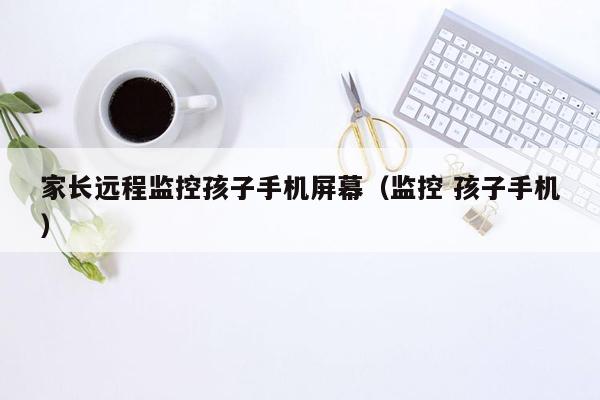 家长远程监控孩子手机屏幕（监控 孩子手机）