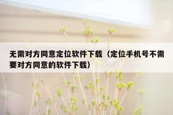 无需对方同意定位软件下载（定位手机号不需要对方同意的软件下载）