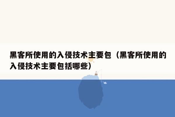 黑客所使用的入侵技术主要包（黑客所使用的入侵技术主要包括哪些）