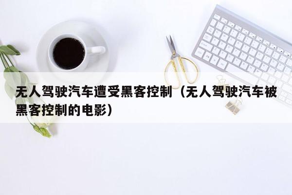 无人驾驶汽车遭受黑客控制（无人驾驶汽车被黑客控制的电影）