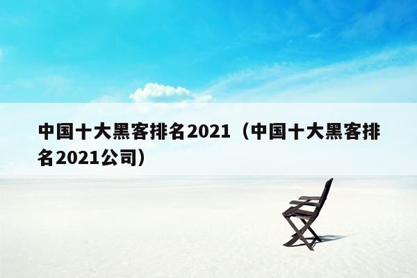 中国十大黑客排名2021（中国十大黑客排名2021公司）
