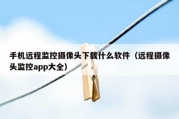 手机远程监控摄像头下载什么软件（远程摄像头监控app大全）