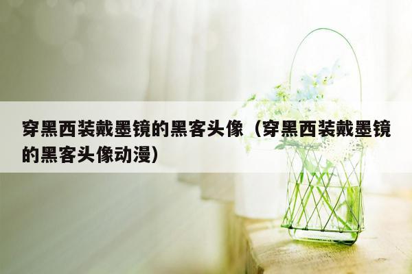 穿黑西装戴墨镜的黑客头像（穿黑西装戴墨镜的黑客头像动漫）