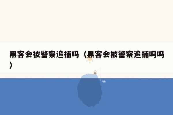 黑客会被警察追捕吗（黑客会被警察追捕吗吗）