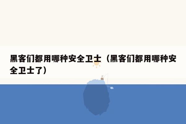 黑客们都用哪种安全卫士（黑客们都用哪种安全卫士了）