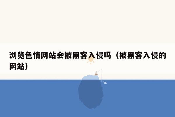 浏览色情网站会被黑客入侵吗（被黑客入侵的网站）