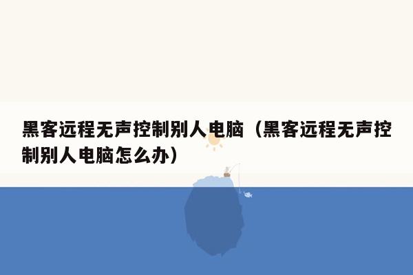 黑客远程无声控制别人电脑（黑客远程无声控制别人电脑怎么办）