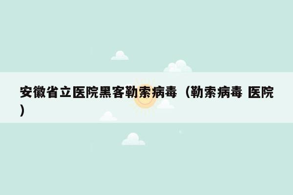 安徽省立医院黑客勒索病毒（勒索病毒 医院）