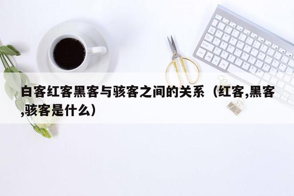 白客红客黑客与骇客之间的关系（红客,黑客,骇客是什么）