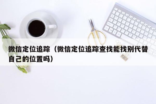 微信定位追踪（微信定位追踪查找能找别代替自己的位置吗）