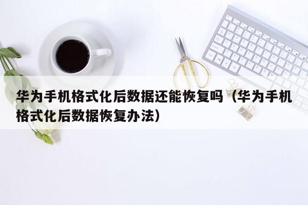 华为手机格式化后数据还能恢复吗（华为手机格式化后数据恢复办法）