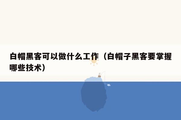 白帽黑客可以做什么工作（白帽子黑客要掌握哪些技术）