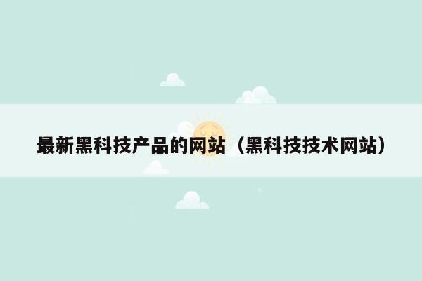 最新黑科技产品的网站（黑科技技术网站）