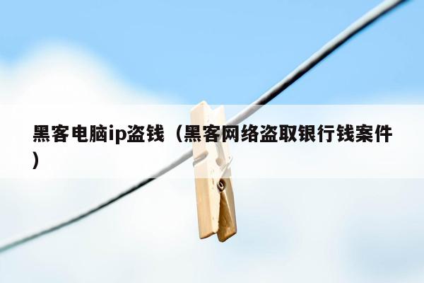 黑客电脑ip盗钱（黑客网络盗取银行钱案件）