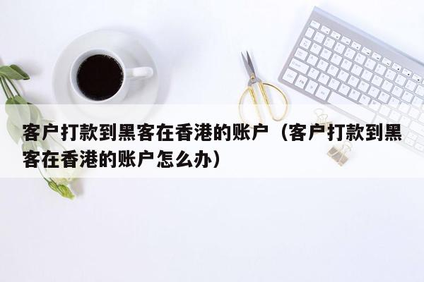 客户打款到黑客在香港的账户（客户打款到黑客在香港的账户怎么办）