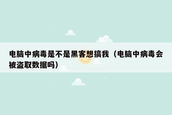 电脑中病毒是不是黑客想搞我（电脑中病毒会被盗取数据吗）