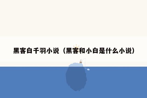 黑客白千羽小说（黑客和小白是什么小说）