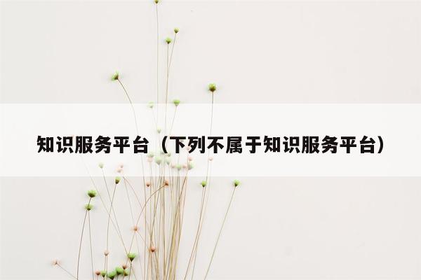 知识服务平台（下列不属于知识服务平台）