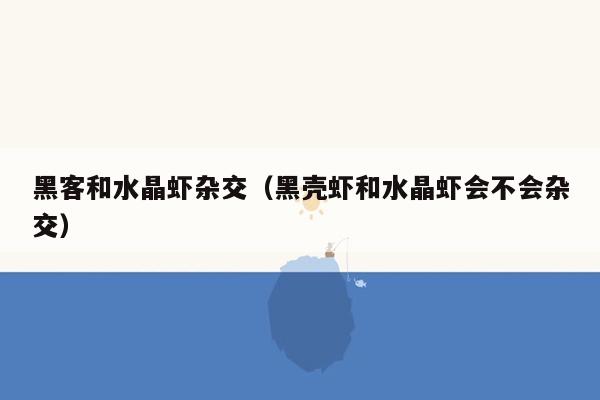 黑客和水晶虾杂交（黑壳虾和水晶虾会不会杂交）