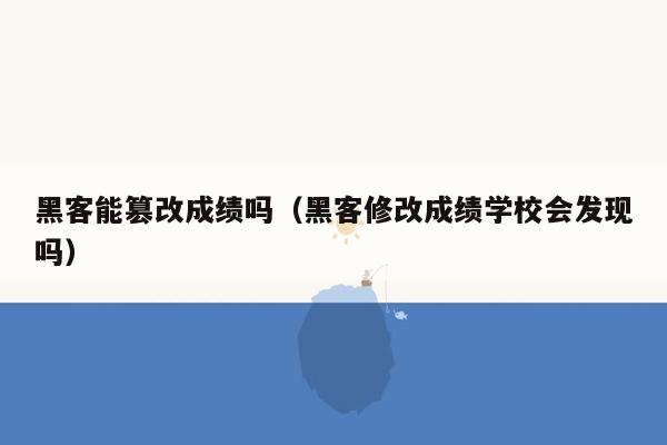 黑客能篡改成绩吗（黑客修改成绩学校会发现吗）