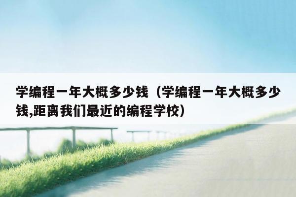 学编程一年大概多少钱（学编程一年大概多少钱,距离我们最近的编程学校）