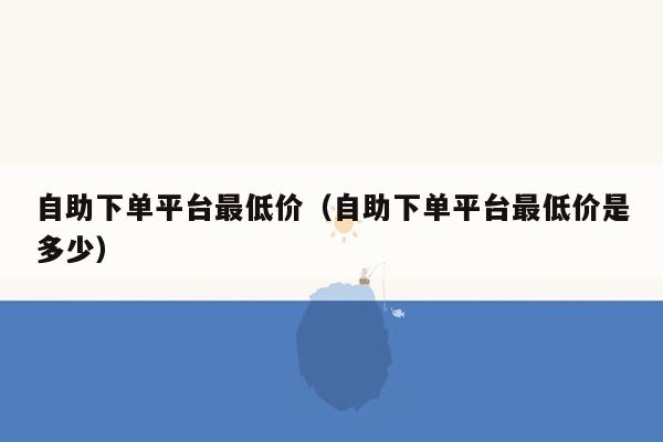 自助下单平台最低价（自助下单平台最低价是多少）