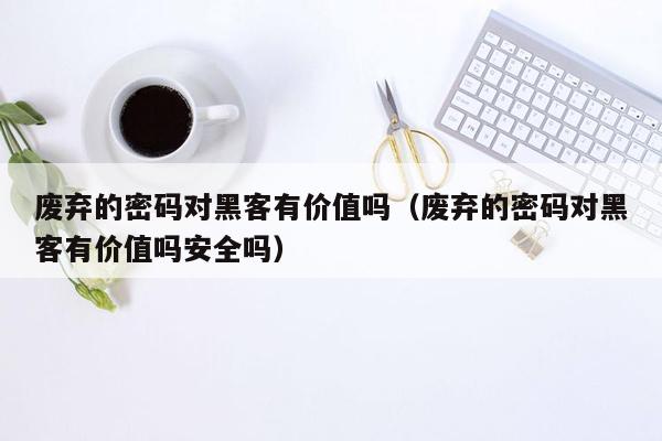 废弃的密码对黑客有价值吗（废弃的密码对黑客有价值吗安全吗）