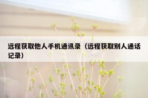 远程获取他人手机通讯录（远程获取别人通话记录）