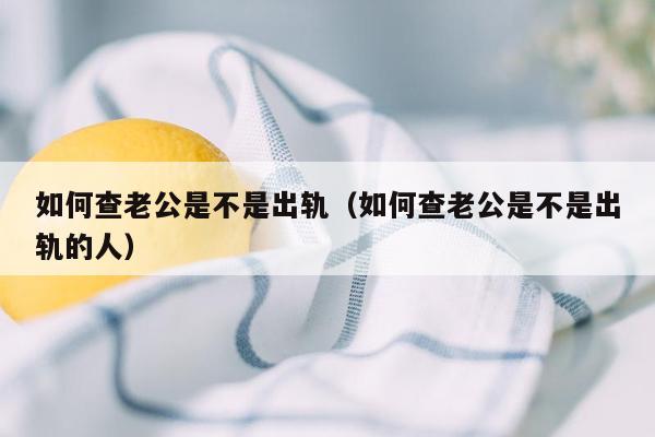 如何查老公是不是出轨（如何查老公是不是出轨的人）