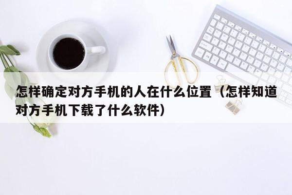 怎样确定对方手机的人在什么位置（怎样知道对方手机下载了什么软件）