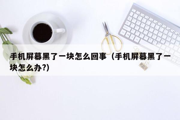 手机屏幕黑了一块怎么回事（手机屏幕黑了一块怎么办?）