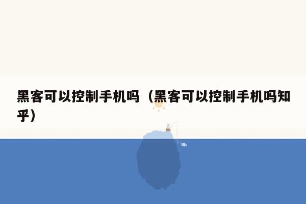 黑客可以控制手机吗（黑客可以控制手机吗知乎）