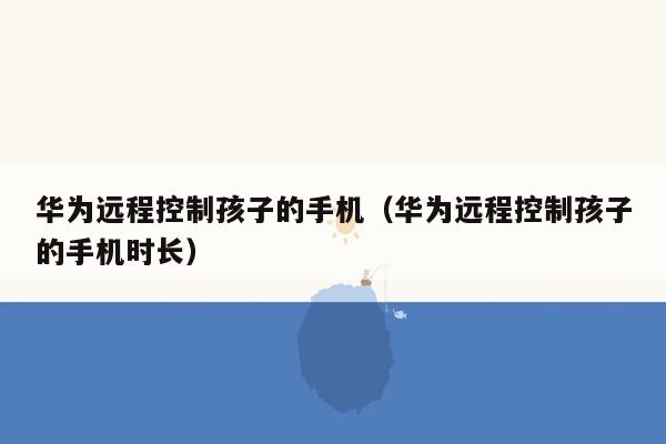 华为远程控制孩子的手机（华为远程控制孩子的手机时长）