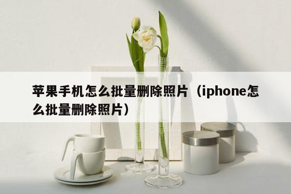 苹果手机怎么批量删除照片（iphone怎么批量删除照片）