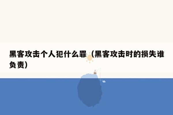 黑客攻击个人犯什么罪（黑客攻击时的损失谁负责）