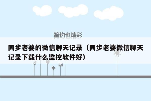 同步老婆的微信聊天记录（同步老婆微信聊天记录下载什么监控软件好）