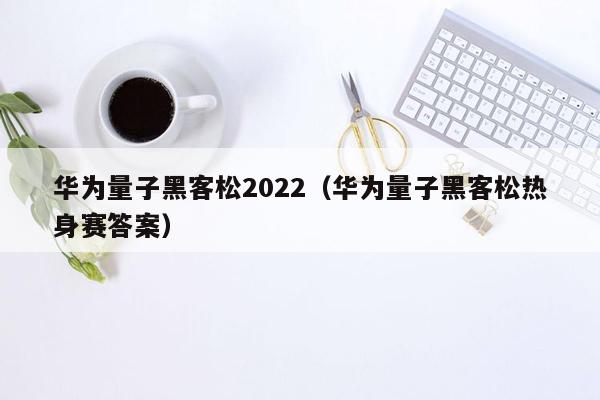 华为量子黑客松2022（华为量子黑客松热身赛答案）