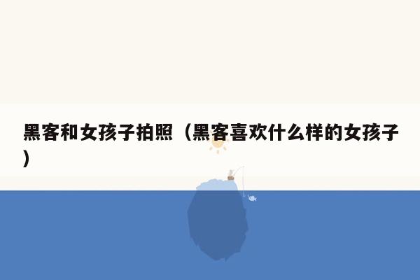 黑客和女孩子拍照（黑客喜欢什么样的女孩子）