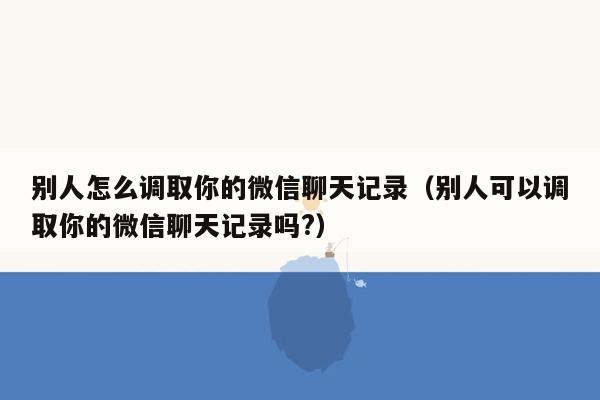 别人怎么调取你的微信聊天记录（别人可以调取你的微信聊天记录吗?）