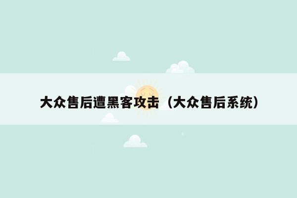 大众售后遭黑客攻击（大众售后系统）