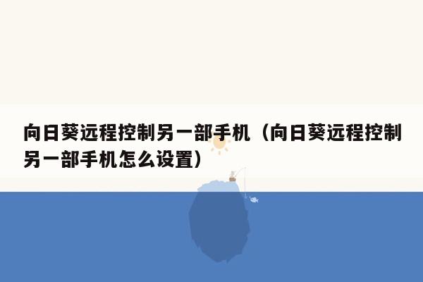 向日葵远程控制另一部手机（向日葵远程控制另一部手机怎么设置）