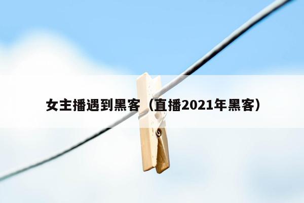 女主播遇到黑客（直播2021年黑客）