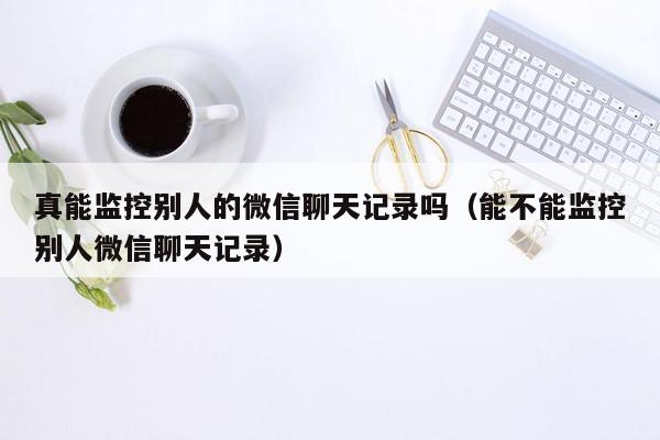 真能监控别人的微信聊天记录吗（能不能监控别人微信聊天记录）