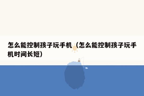 怎么能控制孩子玩手机（怎么能控制孩子玩手机时间长短）