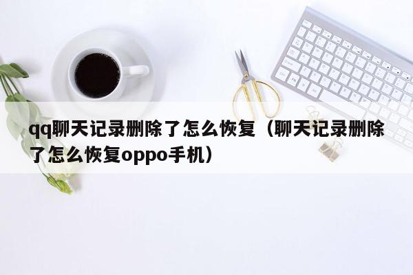 qq聊天记录删除了怎么恢复（聊天记录删除了怎么恢复oppo手机）