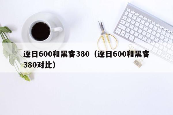 逐日600和黑客380（逐日600和黑客380对比）