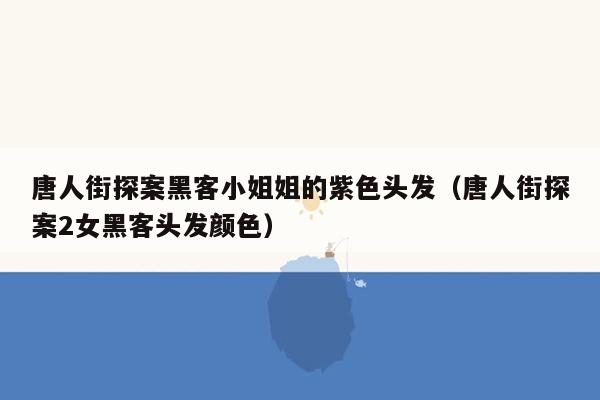 唐人街探案黑客小姐姐的紫色头发（唐人街探案2女黑客头发颜色）