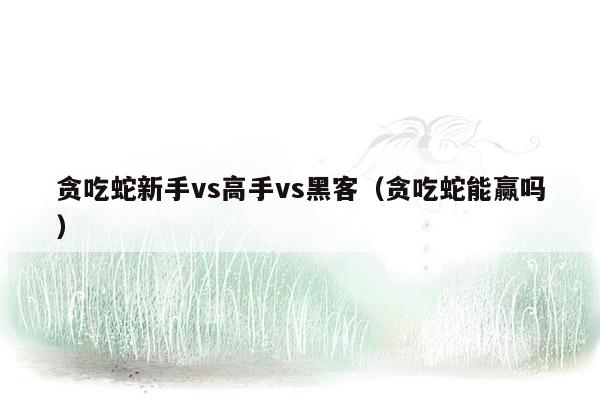 贪吃蛇新手vs高手vs黑客（贪吃蛇能赢吗）